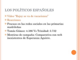 LOS POLÍTICOS ESPAÑOLES Vídeo “Rajoy se va de vacaciones” Reacciones Fracaso en las redes sociales en las primarias madrileñas Tomás Gómez: 4.386 Vs Trinidad: 3.732 Mentiras de campaña: Comparativa con web inexistentes de Esperanza Aguirre. 