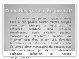 Como Navegar em Segurança?As vezes as pessoas quando saem para a rua podem correr muitos perigos como por exemplo os assaltos. Na Internet acontece uma situação semelhante, como existem pessoas malvadas que infectam o “mundo  da internet” com vírus, e por isso, devemos ter sempre os antivírus instalados e não de vemos abrir mensagens de pessoas que não conhecemos já que ao abrirmos podemos infectar os nossos computadores.
