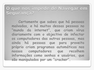 O que nos impede de Navegar em Segurança?Certamente que sabes que há pessoas malvadas, e há muitas dessas pessoas no “mundo da internet”, que criam vírus diariamente com o objectivo de infectar os computadores das outras pessoas, mas ainda há pessoas que para proveito próprio criam programas automáticos nos nossos computadores que recolhem informações como senhas e usuários, que são manipulados por um “cracker”. 