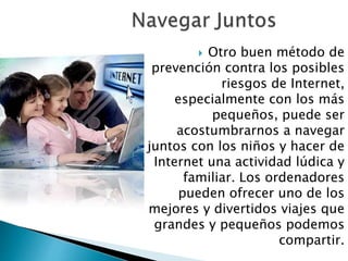  Otro buen método de 
prevención contra los posibles 
riesgos de Internet, 
especialmente con los más 
pequeños, puede ser 
acostumbrarnos a navegar 
juntos con los niños y hacer de 
Internet una actividad lúdica y 
familiar. Los ordenadores 
pueden ofrecer uno de los 
mejores y divertidos viajes que 
grandes y pequeños podemos 
compartir. 
 