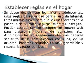  Se deben decidir, con los niños y adolescentes, 
unas reglas de seguridad para el uso de Internet. 
Estas normas sirven para que los más jóvenes se lo 
pasen bien y estar seguros mientras navegan. 
Pueden acordar con los menores los lugares web 
para visitar, el horario de conexión, etc. 
A fin de que las reglas sean más efectivas, deberán 
ser fruto de la comunicación con ellos, de un 
acuerdo. Podemos colgarlas en un lugar visible y 
respetarlas todos por igual. 
 