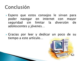  Espero que estos consejos le sirvan para 
poder navegar en internet con mayor 
seguridad sin limitar la diversión de 
adolescentes y jóvenes… 
 Gracias por leer y dedicar un poco de su 
tiempo a este artículo… 

