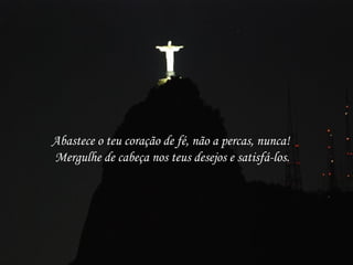 Abastece o teu coração de fé, não a percas, nunca!
Mergulhe de cabeça nos teus desejos e satisfá-los.
 