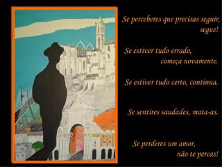 Se perceberes que precisas seguir, segue!  Se estiver tudo errado,  começa novamente.  Se estiver tudo certo, continua.  Se sentires saudades, mata-as.  Se perderes um amor,  não te percas!  