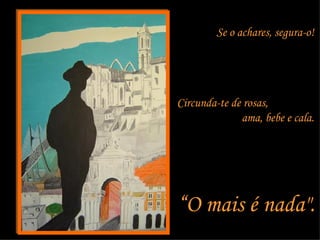 Se o achares, segura-o!  Circunda-te de rosas,  ama, bebe e cala.  “ O mais é nada".  