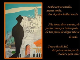Sonha com as estrelas,  apenas sonha,  elas só podem brilhar no céu.   Não tentes deter o vento, ele precisa correr por toda a parte,  ele tem pressa de chegar sabe-se lá onde.   Goza a luz do Sol,  deixa-te acariciar por ele. O calor é para todos 