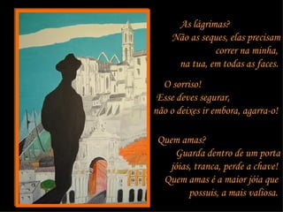 As lágrimas?  Não as seques, elas precisam correr na minha,  na tua, em todas as faces.   O sorriso!  Esse deves segurar,  não o deixes ir embora, agarra-o!  Quem amas?  Guarda dentro de um porta jóias, tranca, perde a chave!  Quem amas é a maior jóia que  possuis, a mais valiosa.  