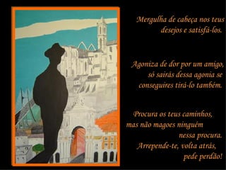 Mergulha de cabeça nos teus desejos e satisfá-los.  Agoniza de dor por um amigo, só sairás dessa agonia se  conseguires tirá-lo também.  Procura os teus caminhos,  mas não magoes ninguém  nessa procura.  Arrepende-te, volta atrás,  pede perdão!  