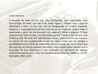 Leitor imersivoA inscrição do texto na tela cria, uma distribuição, uma organização, uma estruturação do texto que não é de modo algum a mesma com a qual se defrontava o leitor do livro em rolo da Antiguidade ou o leitor medieval, moderno e contemporâneo do livro manuscrito ou impresso, onde o texto é organizado a partir de sua estrutura em cadernos, folhas e páginas. O fluxo seqüencial do texto na tela, a continuidade que lhe é dada, o fato de que suas fronteiras não são mais tão radicalmente visíveis, como no livro que encerra, no interior de sua encadernação ou de sua capa, o texto que ele carrega, a possibilidade para o leitor de embaralhar, de entrecruzar, de reunir textos que são inscritos na mesma memória eletrônica: todos esses traços indicam que a revolução do livro eletrônico é uma revolução nas estruturas do suporte material do escrito assim como nas maneiras de ler (Chartier, 1998b, p. 12-13). (Santaella, 2004, p.32) 