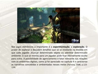 Nos jogos eletrônicos o importante é a experimentação, a exploração. O prazer de explorar e descobrir detalhes que só se revelarão na medida em que cada jogador alcançar determinado objeto ou adentrar determinado ambiente. O que se revelou para um jogador pode ficar eternamente oculto para outro. A possibilidade de agenciamento é fator relevante nas relações com os ambientes digitais, como já foi apreciado no capítulo 4 e caracteriza as narrativas concebidas e ambientadas nesses meios(Ferreira, 2008, p.123-124).