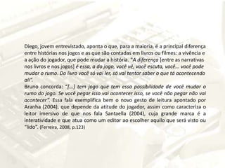 Diego, jovem entrevistado, aponta o que, para a maioria, é a principal diferença entre histórias nos jogos e as que são contadas em livros ou filmes: a vivência e a ação do jogador, que pode mudar a história. “A diferença [entre as narrativas nos livros e nos jogos]é essa, a do jogo, você vê, você escuta, você... você pode mudar o rumo. Do livro você só vai ler, só vai tentar saber o que tá acontecendo ali”.Bruno concorda: “[...] tem jogo que tem essa possibilidade de você mudar o rumo do jogo. Se você pegar isso vai acontecer isso, se você não pegar não vai acontecer”. Essa fala exemplifica bem o novo gesto de leitura apontado por Aranha (2004), que depende da atitude do jogador, assim como caracteriza o leitor imersivo de que nos fala Santaella (2004), cuja grande marca é a interatividade e que atua como um editor ao escolher aquilo que será visto ou “lido”. (Ferreira, 2008, p.123)