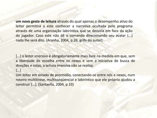 um novo gesto de leitura através do qual apenas o desempenho ativo do leitor permitirá a este conhecer a narrativa ocultada pelo programa através de uma organização labiríntica que se desvela em face da ação do jogador. Caso este não dê o comando direcionando seu avatar (...) nada lhe será dito. (Aranha, 2004, p.26, grifo do autor)[...] o leitor imersivo é obrigatoriamente mais livre na medida em que, sem a liberdade de escolha entre os nexos e sem a iniciativa de busca de direções e rotas, a leitura imersiva não se realiza. [...]Um leitor em estado de prontidão, conectando-se entre nós e nexos, num roteiro multilinear, multisseqüencial e labiríntico que ele próprio ajudou a construir [...]. (Santaella, 2004, p.33)