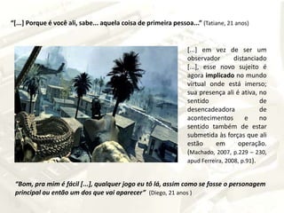 “[...] Porque é você ali, sabe... aquela coisa de primeira pessoa...”(Tatiane, 21 anos)[...] em vez de ser um observador distanciado [...], esse novo sujeito é agora implicado no mundo virtual onde está imerso; sua presença ali é ativa, no sentido de desencadeadora de acontecimentos e no sentido também de estar submetida às forças que ali estão em operação. (Machado, 2007, p.229 – 230, apud Ferreira, 2008, p.91).  “Bom, pra mim é fácil [...], qualquer jogo eu tô lá, assim como se fosse o personagem principal ou então um dos que vai aparecer” (Diego, 21 anos )