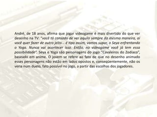 André, de 18 anos, afirma que jogar videogame é mais divertido do que ver desenho na TV: “você tá cansado de ver aquilo sempre da mesma maneira, aí você quer fazer de outro jeito... é tipo assim, vamos supor, o Seya enfrentando o Yoga. Nunca vai acontecer isso. Então, no videogame você já tem essa possibilidade”.Seya e Yoga são personagens do jogo “Cavaleiros do Zodíaco”, baseado em anime. O jovem se refere ao fato de que no desenho animado esses personagens não estão em lados opostos e, conseqüentemente, não os veria num duelo, fato possível no jogo, a partir das escolhas dos jogadores.