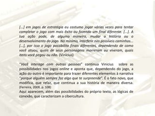 [...] em jogos de estratégia eu costumo jogar várias vezes para tentar completar o jogo com mais êxito ou fazendo um final diferente. [...]. A tua ação pode, de alguma maneira, mudar a história ou o desenvolvimento do jogo. No mínimo, interferir nos possíveis caminhos... [...], por isso o jogo possibilita finais diferentes, dependendo de como você atuou, quais de seus personagens morreram ou viveram, quais itens você pegou ou não. (Vinícius)“Você interage com outras pessoas” continua Vinicius  sobre as possibilidades nos jogos online e aponta que, dependendo do jogo, a ação do outro é importante para trazer diferentes elementos à narrativa “porque alguém sempre faz algoque te surpreende”. É o fato novo, que modifica, que refaz, que continua a sua história de maneira diversa. (Ferreira, 2008, p. 108)Aqui aparecem, além das possibilidades do próprio texto, as lógicas de conexão, que caracterizam a cibercultura.
