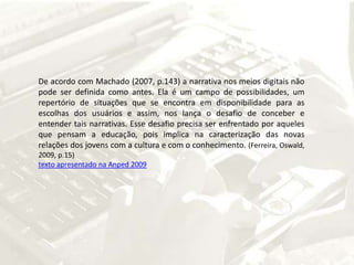 De acordo com Machado (2007, p.143) a narrativa nos meios digitais não pode ser definida como antes. Ela é um campo de possibilidades, um repertório de situações que se encontra em disponibilidade para as escolhas dos usuários e assim, nos lança o desafio de conceber e entender tais narrativas. Esse desafio precisa ser enfrentado por aqueles que pensam a educação, pois implica na caracterização das novas relações dos jovens com a cultura e com o conhecimento. (Ferreira, Oswald, 2009, p.15)texto apresentado na Anped 2009