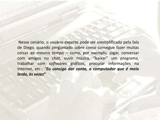  Nesse cenário, o usuário experto pode ser exemplificado pela fala de Diego, quando perguntado sobre como consegue fazer muitas coisas ao mesmo tempo – como, por exemplo, jogar, conversar com amigos no chat, ouvir música, “baixar” um programa, trabalhar com softwares gráficos, procurar informações na Internet, etc.: “Eu consigo dar conta, o computador que é meio lerdo, às vezes” 