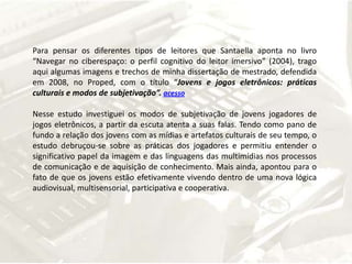 Para pensar os diferentes tipos de leitores que Santaella aponta no livro “Navegar no ciberespaço: o perfil cognitivo do leitor imersivo” (2004), trago aqui algumas imagens e trechos de minha dissertação de mestrado, defendida em 2008, no Proped, com o título “Jovens e jogos eletrônicos: práticas culturais e modos de subjetivação”. acessoNesse estudo investiguei os modos de subjetivação de jovens jogadores de jogos eletrônicos, a partir da escuta atenta a suas falas. Tendo como pano de fundo a relação dos jovens com as mídias e artefatos culturais de seu tempo, o estudo debruçou-se sobre as práticas dos jogadores e permitiu entender o significativo papel da imagem e das linguagens das multimídias nos processos de comunicação e de aquisição de conhecimento. Mais ainda, apontou para o fato de que os jovens estão efetivamente vivendo dentro de uma nova lógica audiovisual, multisensorial, participativa e cooperativa. 