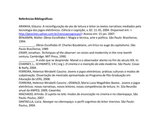 Referências Bibliográficas:ARANHA, Gláucio. A reconfiguração do ato de leitura e leitor os textos narrativos mediados pela tecnologia dos jogos eletrônicos. Ciência e cognição, v. 02: 11-35, 2004. Disponível em: < http://geocities.yahoo.com.br/cienciaecognicao/> Acesso em: 15 jan. 2007.BENJAMIN, Walter. Obras Escolhidas I: Magia e técnica, arte e política. São Paulo: Brasiliense, 1994.__________. Obras Escolhidas III: Charles Boudelaire, um lírico no auge do capitalismo. São Paulo Brasiliense, 1989CRARY, Jonathan. Techniques of the observer: on vision and modernity in the nine teenth century. Cambridge: MIT Press, 1990.__________. A visão que se desprende: Manet e o observador atento no fim do século XIX. In: CHARNEY, L., SCHWARTZ, V.R.( org.). O cinema e a invenção da vida moderna. São Paulo: Cosac & Naify, 2004.FERREIRA, HeleniceMirabelli Cassino. Jovens e jogos eletrônicos: práticas culturais e modos de subjetivação. Dissertação de mestrado apresentada ao Programa de Pós-Graduação em Educação da UERJ, 2008.FERREIRA, HeleniceMirabelli Cassino ; OSWALD, Maria Luiza Magalhães Bastos . Jovens e jogos eletrônicos: novas narrativas, novos leitores, novas competências de leitura. In: 32a Reunião anual da ANPED, 2009, Caxambú. MACHADO, Arlindo. O sujeito na tela: modos de enunciação no cinema e no ciberespaço. São Paulo: Paulus, 2007 .SANTAELLA, Lúcia. Navegar no ciberespaço: o perfil cognitivo do leitor imersivo. São Paulo: Paulus, 2004.