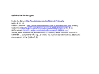 Referências das imagens:Portal dos Games: http://portaldosgames.click21.com.br/index.php(slides 3, 11, 14)Ernesto Leibovich - http://www.ernestoleibovich.com.br/estereoscopio.htm (slide 5)G1 Games: http://g1.globo.com/Noticias/Games/0,,9666,00.html (slides 3, 15)G1 Tecnologia: http://g1.globo.com/Noticias/Tecnologia/0,,6174,00.htmlSINGER, Bem. Modernidade, hiperestímulo e o início do sensacionalismo popular. In: CHARNEY, L., SCHWARTZ, V.R.( org.). O cinema e a invenção da vida moderna. São Paulo: Cosac & Naify, 2004. (slides 7,8)