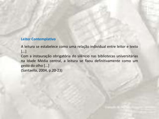 Leitor ContemplativoA leitura se estabelece como uma relação individual entre leitor e texto [...]Com a instauração obrigatória do silêncio nas bibliotecas universitárias na Idade Média central, a leitura se fixou definitivamente como um gesto do olho [...](Santaella, 2004, p.20-23)