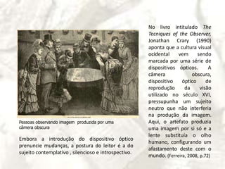 No livro intitulado TheTecniquesoftheObserver, JonathanCrary (1990) aponta que a cultura visual ocidental vem sendo marcada por uma série de dispositivos ópticos.  A câmera obscura, dispositivo óptico de reprodução da visão utilizado no século XVI, pressupunha um sujeito neutro que não interferia na produção da imagem. Aqui, o artefato produzia uma imagem por si só e a lente substituía o olho humano, configurando um afastamento deste com o mundo. (Ferreira, 2008, p.72)Pessoas observando imagem  produzida por uma  câmera obscura             Embora a introdução do dispositivo óptico prenuncie mudanças, a postura do leitor é a do sujeito contemplativo , silencioso e introspectivo.