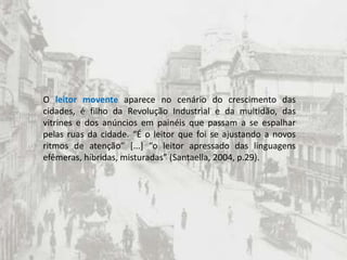 O leitor movente aparece no cenário do crescimento das cidades, é filho da Revolução Industrial e da multidão, das vitrines e dos anúncios em painéis que passam a se espalhar pelas ruas da cidade. “É o leitor que foi se ajustando a novos ritmos de atenção” [...] “o leitor apressado das linguagens efêmeras, híbridas, misturadas” (Santaella, 2004, p.29).