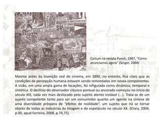 Cartum na revista Punch, 1987, “Como anunciamos agora” (Singer, 2004)Mesmo antes da invenção real do cinema, em 1890, no entanto, fica claro que as condições da percepção humana estavam sendo remontadas em novos componentes. A visão, em uma ampla gama de locações, foi refigurada como dinâmica, temporal e sintética. O declínio do observador clássico pontual ou ancorado começou no início do século XIX, cada vez mais deslocado pelo sujeito atento instável (...). Trata-se de um sujeito competente tanto para ser um consumidor quanto um agente na síntese de uma diversidade próspera de “efeitos de realidade”, um sujeito que irá se tornar objeto de todas as indústrias da imagem e do espetáculo no século XX. (Crary, 2004, p.90, apud Ferreira, 2008, p.74,75).