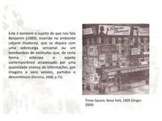 Este é também o sujeito de que nos fala Benjamin (1989), inserido no ambiente urbano moderno, que se depara com uma sobrecarga sensorial ou um bombardeio de estímulos que, de certa forma, antecipa o sujeito contemporâneo atravessado por uma quantidade imensa de informações, por imagens e sons velozes, partidos e descontínuos(Ferreira, 2008, p.75).Times Square, Nova York, 1909 (Singer, 2004) 