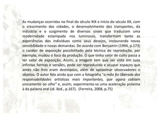As mudanças ocorridas no final do século XIX e início do século XX, com o crescimento das cidades, o desenvolvimento dos transportes, da indústria e o surgimento de diversos sinais que traduziam uma modernidade estampada nos luminosos, transformam tanto as experiências dos indivíduos como seus desejos, instaurando novas sensibilidade e novas demandas. De acordo com Benjamin (1994, p.173) o caráter de exposição possibilitado pela técnica de reprodução, por exemplo, mudou o foco da produção. O que tinha valor de culto passa a ter valor de exposição. Assim, a imagem tem que ser vista em suas infinitas formas e versões, pode ser reproduzida e ocupar espaços que antes não lhes eram destinados, além de aproximar observadores e objetos. O autor fala ainda que com a fotografia “a mão foi liberada das responsabilidades artísticas mais importantes, que agora cabiam unicamente ao olho” e, assim, experimenta-se uma aceleração próxima à da palavra oral (id. ibid., p.167).  (Ferreira, 2008, p.75)