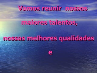 Vamos reunir  nossos maiores talentos,  nossas melhores qualidades e 