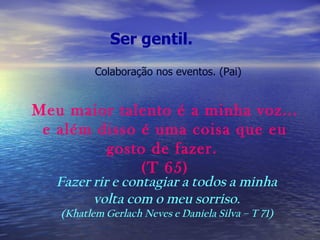 Ser gentil.   Meu maior talento é a minha voz... e além disso é uma coisa que eu gosto de fazer.  (T 65) Fazer rir e contagiar a todos a minha  volta com o meu sorriso.  (Khatlem Gerlach Neves e Daniela Silva – T 71)  Colaboração nos eventos. (Pai) 