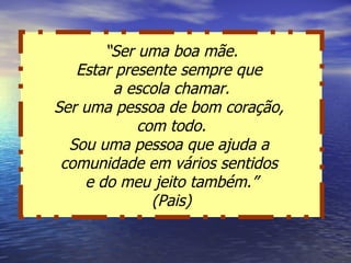 “ Ser uma boa mãe. Estar presente sempre que  a escola chamar. Ser uma pessoa de bom coração,  com todo. Sou uma pessoa que ajuda a  comunidade em vários sentidos  e do meu jeito também.” (Pais) 