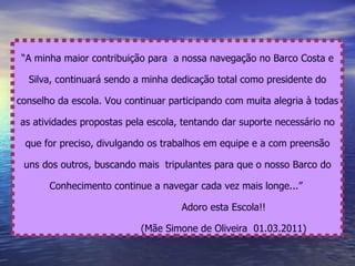 “ A minha maior contribuição para  a nossa navegação no Barco Costa e Silva, continuará sendo a minha dedicação total como presidente do conselho da escola. Vou continuar participando com muita alegria à todas as atividades propostas pela escola, tentando dar suporte necessário no que for preciso, divulgando os trabalhos em equipe e a com preensão uns dos outros, buscando mais  tripulantes para que o nosso Barco do Conhecimento continue a navegar cada vez mais longe...”  Adoro esta Escola!! (Mãe Simone de Oliveira  01.03.2011) 