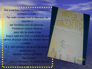 Dar a partida! Explorar novos horizontes, conhecer o novo... Ter mais contato com a natureza, ter respeito e  ser bondoso com as pessoas... Fortalecer nossos alicerce  para não se abale a toa. Seguir este ano com a certeza de que vamos alcançar todos os nossos objetivos e metas...  E é claro sempre vencendo barreiras e obstáculos no  caminho rumo a VITÓRIA! Boa Sorte!!! ( Bruna Brazeiro – Carolina Ramos Teixeira – T 71) 