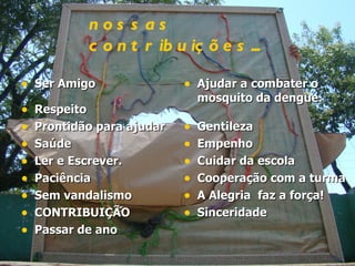 Ser Amigo Respeito Prontidão para ajudar Saúde  Ler e Escrever.  Paciência Sem vandalismo CONTRIBUIÇÃO Passar de ano   Ajudar a combater o mosquito da dengue. Gentileza Empenho Cuidar da escola Cooperação com a turma A Alegria  faz a força! Sinceridade   nossas   contribuições... 