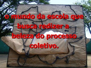 o mundo da escola que busca redizer a  beleza do processo coletivo. 