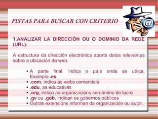 PISTAS PARA BUSCAR CON CRITERIO
1.ANALIZAR LA DIRECCIÓN OU O DOMINIO DA REDE
(URL):
A estructura da dirección electrónica aporta datos relevantes
sobre a ubicación da web.
● A parte final, indica o país onde se ubica.
Exemplo:.es
● .com, indica as webs comerciais
● .edu, as educativas
● .org, indica as organizacións sen ánimo de lucro
● .gv ou .gob, indican os gobernos públicos
● Outras extensións informan da organización ou autor.
 
