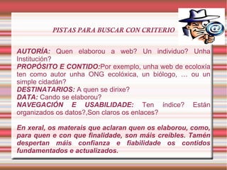 PISTAS PARA BUSCAR CON CRITERIO
AUTORÍA: Quen elaborou a web? Un individuo? Unha
Institución?
PROPÓSITO E CONTIDO:Por exemplo, unha web de ecoloxía
ten como autor unha ONG ecolóxica, un biólogo, … ou un
simple cidadán?
DESTINATARIOS: A quen se dirixe?
DATA: Cando se elaborou?
NAVEGACIÓN E USABILIDADE: Ten índice? Están
organizados os datos?,Son claros os enlaces?
En xeral, os materais que aclaran quen os elaborou, como,
para quen e con que finalidade, son máis creíbles. Tamén
despertan máis confianza e fiabilidade os contidos
fundamentados e actualizados.
 