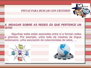 PISTAS PARA BUSCAR CON CRITERIO
6. INDAGAR SOBRE AS REDES ÁS QUE PERTENCE UN
SITIO
Algunhas webs están asociadas entre sí e forman redes
e gremios: Por exemplo, unha rede de mestres de lingua
extranxeira, unha asociación de coleccionistas de selos, …
 