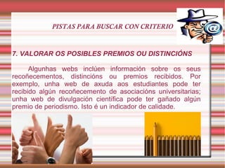 PISTAS PARA BUSCAR CON CRITERIO
7. VALORAR OS POSIBLES PREMIOS OU DISTINCIÓNS
Algunhas webs inclúen información sobre os seus
recoñecementos, distincións ou premios recibidos. Por
exemplo, unha web de axuda aos estudiantes pode ter
recibido algún recoñecemento de asociacións universitarias;
unha web de divulgación científica pode ter gañado algún
premio de periodismo. Isto é un indicador de calidade.
 