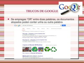 TRUCOS DE GOOGLE
 Se empregas “OR” entre dúas palabras, os documentos
atopados poden conter unha ou outra palabra.
 