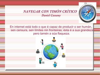 NAVEGAR CON TIMÓN CRÍTICO
Daniel Cassany
En internet está todo o que é capaz de producir o ser humán,
sen censura, sen límites nin fronteiras; ésta é a sua grandeza
pero tamén a súa flaqueza.
 