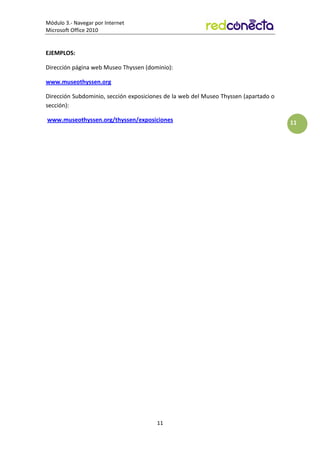 Módulo 3.- Navegar por Internet
Microsoft Office 2010
11
11
EJEMPLOS:
Dirección página web Museo Thyssen (dominio):
www.museothyssen.org
Dirección Subdominio, sección exposiciones de la web del Museo Thyssen (apartado o
sección):
www.museothyssen.org/thyssen/exposiciones
 