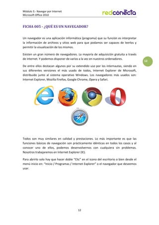 Módulo 3.- Navegar por Internet
Microsoft Office 2010
12
12
FICHA 005 - ¿QUÉ ES UN NAVEGADOR?
Un navegador es una aplicación informática (programa) que su función es interpretar
la información de archivos y sitios web para que podamos ser capaces de leerlos y
permitir la visualización de los mismos.
Existen un gran número de navegadores. La mayoría de adquisición gratuita a través
de internet. Y podemos disponer de varios a la vez en nuestros ordenadores.
De entre ellos destacan algunos por su extendido uso por los internautas, siendo en
sus diferentes versiones el más usado de todos, Internet Explorer de Microsoft,
distribuido junto al sistema operativo Windows. Los navegadores más usados son:
Internet Explorer, Mozilla Firefox, Google Chrome, Opera y Safari.
Todos son muy similares en calidad y prestaciones. Lo más importante es que las
funciones básicas de navegación son prácticamente idénticas en todos los casos y al
conocer uno de ellos, podemos desenvolvernos con cualquiera sin problemas.
Nosotros trabajaremos en Internet Explorer (IE).
Para abrirlo solo hay que hacer doble “Clic” en el icono del escritorio o bien desde el
menú inicio en: “Inicio / Programas / Internet Explorer” o el navegador que deseemos
usar.
 
