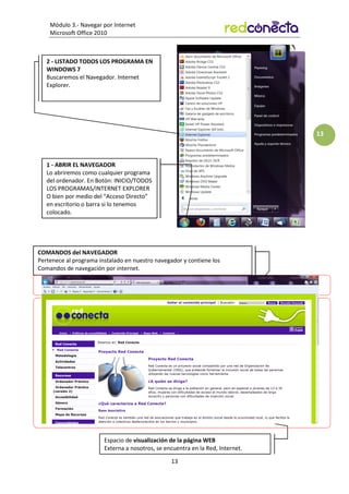 Módulo 3.- Navegar por Internet
Microsoft Office 2010
13
13
1 - ABRIR EL NAVEGADOR
Lo abriremos como cualquier programa
del ordenador. En Botón: INICIO/TODOS
LOS PROGRAMAS/INTERNET EXPLORER
O bien por medio del “Acceso Directo”
en escritorio o barra si lo tenemos
colocado.
2 - LISTADO TODOS LOS PROGRAMA EN
WINDOWS 7
Buscaremos el Navegador. Internet
Explorer.
Espacio de visualización de la página WEB
Externa a nosotros, se encuentra en la Red, Internet.
COMANDOS del NAVEGADOR
Pertenece al programa instalado en nuestro navegador y contiene los
Comandos de navegación por internet.
 