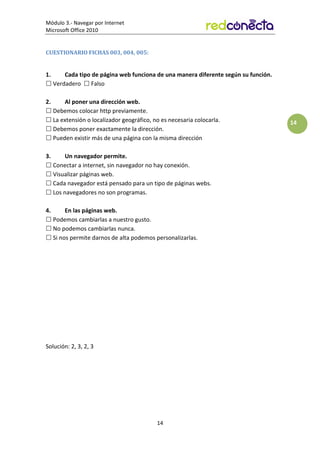 Módulo 3.- Navegar por Internet
Microsoft Office 2010
14
14
CUESTIONARIO FICHAS 003, 004, 005:
1. Cada tipo de página web funciona de una manera diferente según su función.
 Verdadero  Falso
2. Al poner una dirección web.
 Debemos colocar http previamente.
 La extensión o localizador geográfico, no es necesaria colocarla.
 Debemos poner exactamente la dirección.
 Pueden existir más de una página con la misma dirección
3. Un navegador permite.
 Conectar a internet, sin navegador no hay conexión.
 Visualizar páginas web.
 Cada navegador está pensado para un tipo de páginas webs.
 Los navegadores no son programas.
4. En las páginas web.
 Podemos cambiarlas a nuestro gusto.
 No podemos cambiarlas nunca.
 Si nos permite darnos de alta podemos personalizarlas.
Solución: 2, 3, 2, 3
 