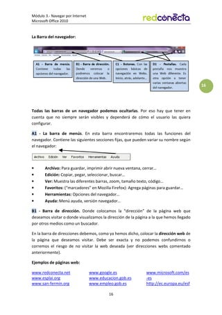 Módulo 3.- Navegar por Internet
Microsoft Office 2010
16
16
La Barra del navegador:
Todas las barras de un navegador podemos ocultarlas. Por eso hay que tener en
cuenta que no siempre serán visibles y dependerá de cómo el usuario las quiera
configurar.
A1 - La barra de menús. En esta barra encontraremos todas las funciones del
navegador. Contiene las siguientes secciones fijas, que pueden variar su nombre según
el navegador:
• Archivo: Para guardar, imprimir abrir nueva ventana, cerrar…
• Edición: Copiar, pegar, seleccionar, buscar…
• Ver: Muestra las diferentes barras, zoom, tamaño texto, código…
• Favoritos: (“marcadores” en Mozilla Firefox): Agrega páginas para guardar…
• Herramientas: Opciones del navegador…
• Ayuda: Menú ayuda, versión navegador…
B1 - Barra de dirección. Donde colocamos la “dirección” de la página web que
deseamos visitar o donde visualizamos la dirección de la página a la que hemos llegado
por otros medios como un buscador.
En la barra de direcciones debemos, como ya hemos dicho, colocar la dirección web de
la página que deseamos visitar. Debe ser exacta y no podemos confundirnos o
corremos el riesgo de no visitar la web deseada (ver direcciones webs comentado
anteriormente).
Ejemplos de páginas web:
www.redconecta.net
www.esplai.org
www.san-fermin.org
www.google.es
www.educacion.gob.es
www.empleo.gob.es
www.microsoft.com/es
-es
http://ec.europa.eu/esf
 