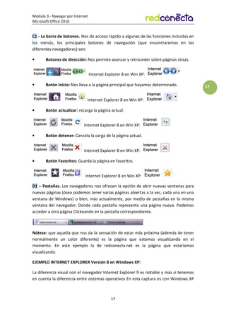 Módulo 3.- Navegar por Internet
Microsoft Office 2010
17
17
C1 - La barra de botones. Nos da acceso rápido a algunas de las funciones incluidas en
los menús, los principales botones de navegación (que encontraremos en los
diferentes navegadores) son:
• Botones de dirección: Nos permite avanzar y retroceder sobre páginas vistas.
Internet Explorer 8 en Win XP:
• Botón Inicio: Nos lleva a la página principal que hayamos determinado.
Internet Explorer 8 en Win XP:
• Botón actualizar: recarga la página actual.
Internet Explorer 8 en Win XP:
• Botón detener: Cancela la carga de la página actual.
Internet Explorer 8 en Win XP:
• Botón Favoritos: Guarda la página en favoritos.
Internet Explorer 8 en Win XP:
D1 – Pestañas. Los navegadores nos ofrecen la opción de abrir nuevas ventanas para
nuevas páginas (ósea podemos tener varias páginas abiertas a la vez, cada una en una
ventana de Windows) o bien, más actualmente, por medio de pestañas en la misma
ventana del navegador. Donde cada pestaña representa una página nueva. Podemos
acceder a otra página Clickeando en la pestaña correspondiente.
Nótese: que aquella que nos da la sensación de estar más próxima (además de tener
normalmente un color diferente) es la página que estamos visualizando en el
momento. En este ejemplo la de redconecta.net es la página que estaríamos
visualizando.
EJEMPLO INTERNET EXPLORER Versión 8 en Windows XP:
La diferencia visual con el navegador Internet Explorer 9 es notable y más si tenemos
en cuenta la diferencia entre sistemas operativos En esta captura es con Windows XP
 