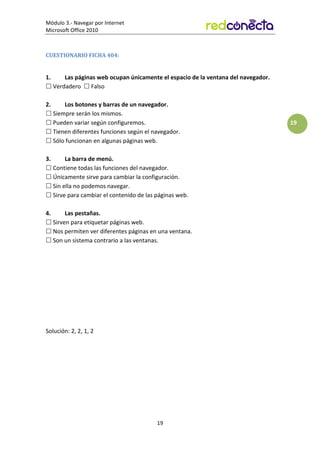 Módulo 3.- Navegar por Internet
Microsoft Office 2010
19
19
CUESTIONARIO FICHA 404:
1. Las páginas web ocupan únicamente el espacio de la ventana del navegador.
 Verdadero  Falso
2. Los botones y barras de un navegador.
 Siempre serán los mismos.
 Pueden variar según configuremos.
 Tienen diferentes funciones según el navegador.
 Sólo funcionan en algunas páginas web.
3. La barra de menú.
 Contiene todas las funciones del navegador.
 Únicamente sirve para cambiar la configuración.
 Sin ella no podemos navegar.
 Sirve para cambiar el contenido de las páginas web.
4. Las pestañas.
 Sirven para etiquetar páginas web.
 Nos permiten ver diferentes páginas en una ventana.
 Son un sistema contrario a las ventanas.
Solución: 2, 2, 1, 2
 